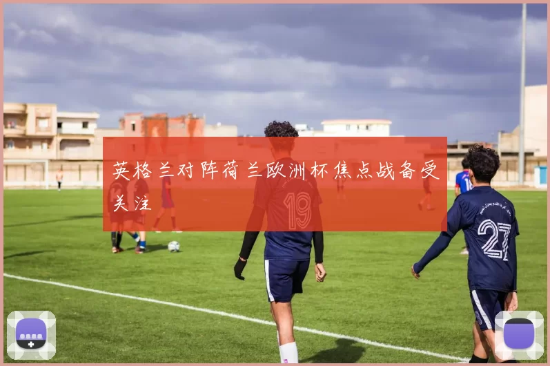 英格兰对阵荷兰欧洲杯焦点战备受关注