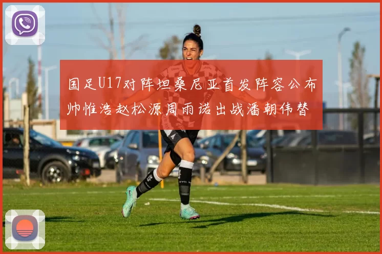 国足U17对阵坦桑尼亚首发阵容公布帅惟浩赵松源周雨诺出战潘朝伟替补