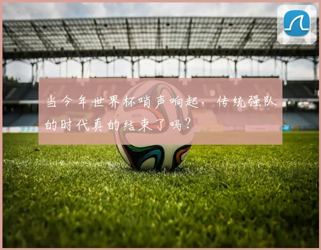 当今年世界杯哨声响起，传统强队的时代真的结束了吗？