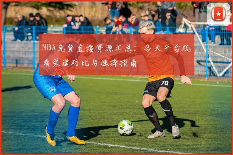 NBA免费直播资源汇总：各大平台观看渠道对比与选择指南