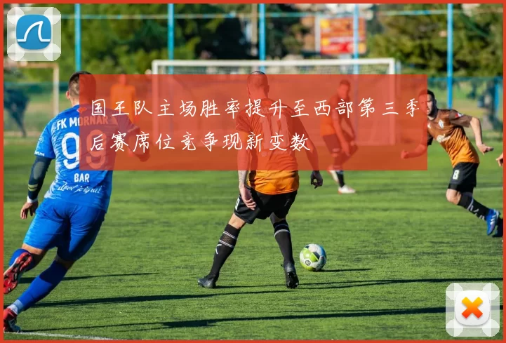 国王队主场胜率提升至西部第三季后赛席位竞争现新变数