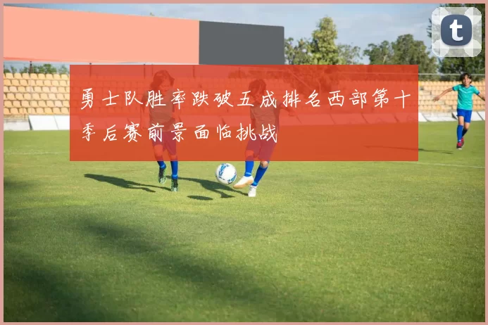 勇士队胜率跌破五成排名西部第十季后赛前景面临挑战