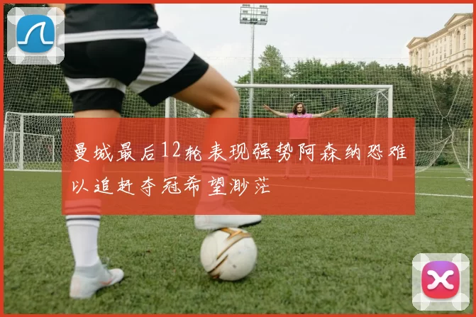 曼城最后12轮表现强势阿森纳恐难以追赶夺冠希望渺茫