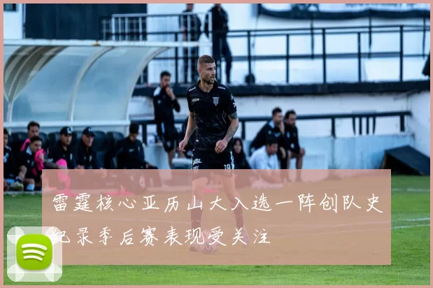 雷霆核心亚历山大入选一阵创队史纪录季后赛表现受关注