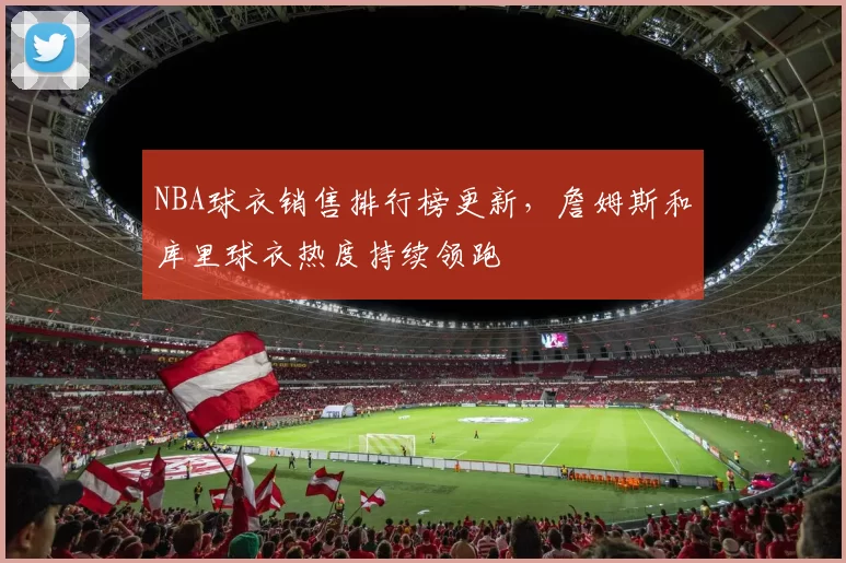 NBA球衣销售排行榜更新，詹姆斯和库里球衣热度持续领跑