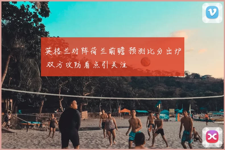 英格兰对阵荷兰前瞻 预测比分出炉 双方攻防看点引关注