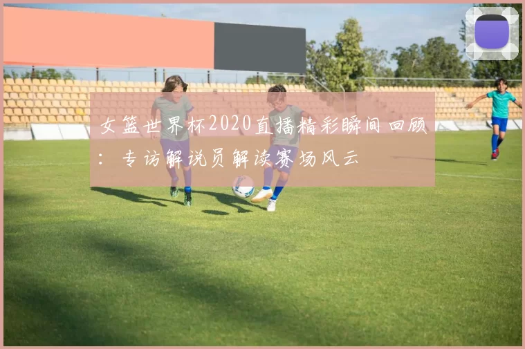 女篮世界杯2020直播精彩瞬间回顾：专访解说员解读赛场风云