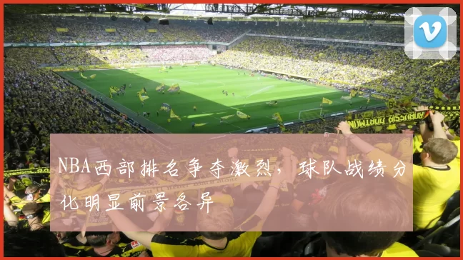 NBA西部排名争夺激烈，球队战绩分化明显前景各异