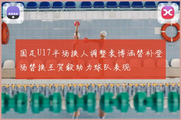 国足U17半场换人调整袁博涵替补登场替换王贺毅助力球队表现
